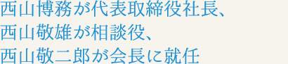 西山博務が代表取締役社長、西山敬雄が相談役、西山敬二郎が会長に就任